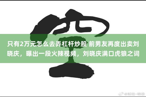 只有2万元怎么去弄杠杆炒股 前男友再度出卖刘晓庆，曝出一段火辣视频，刘晓庆满口虎狼之词