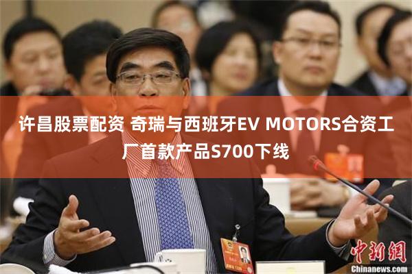 许昌股票配资 奇瑞与西班牙EV MOTORS合资工厂首款产品S700下线