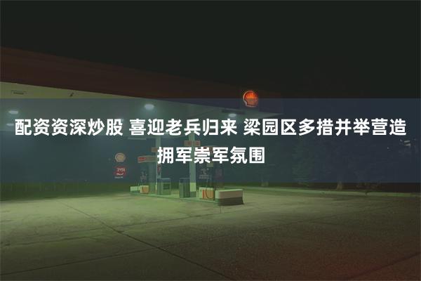 配资资深炒股 喜迎老兵归来 梁园区多措并举营造拥军崇军氛围