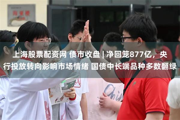 上海股票配资网 债市收盘 | 净回笼877亿，央行投放转向影响市场情绪 国债中长端品种多数翻绿