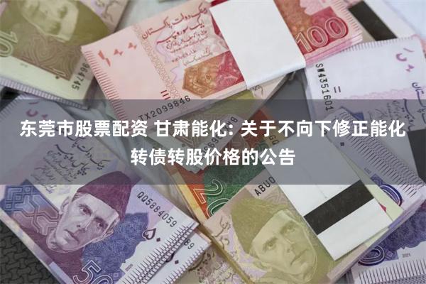 东莞市股票配资 甘肃能化: 关于不向下修正能化转债转股价格的公告