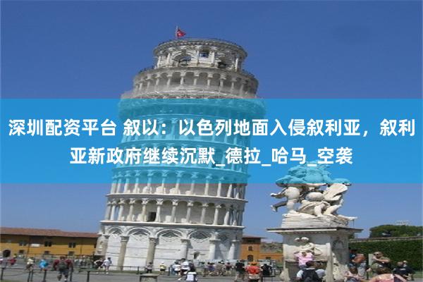 深圳配资平台 叙以：以色列地面入侵叙利亚，叙利亚新政府继续沉默_德拉_哈马_空袭