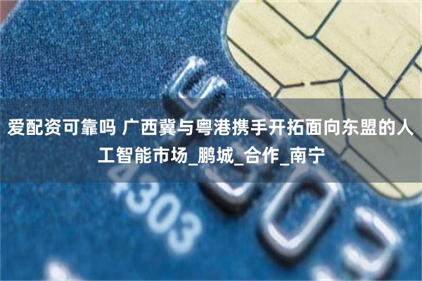爱配资可靠吗 广西冀与粤港携手开拓面向东盟的人工智能市场_鹏城_合作_南宁
