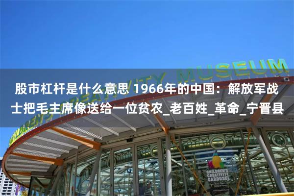 股市杠杆是什么意思 1966年的中国：解放军战士把毛主席像送给一位贫农_老百姓_革命_宁晋县