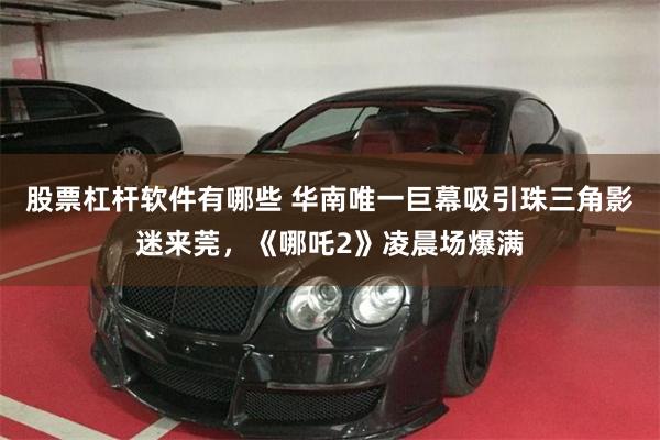股票杠杆软件有哪些 华南唯一巨幕吸引珠三角影迷来莞，《哪吒2》凌晨场爆满