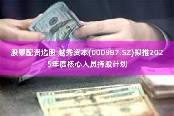 股票配资选股 越秀资本(000987.SZ)拟推2025年度核心人员持股计划