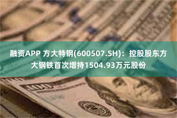 融资APP 方大特钢(600507.SH)：控股股东方大钢铁首次增持1504.93万元股份