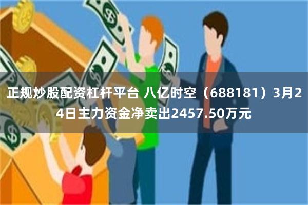 正规炒股配资杠杆平台 八亿时空（688181）3月24日主力资金净卖出2457.50万元