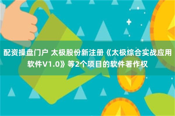 配资操盘门户 太极股份新注册《太极综合实战应用软件V1.0》等2个项目的软件著作权