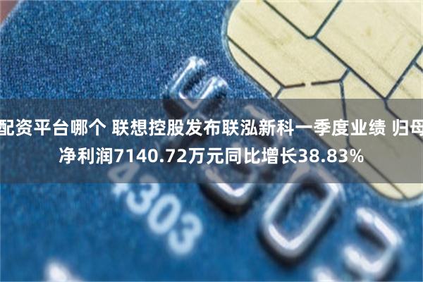 配资平台哪个 联想控股发布联泓新科一季度业绩 归母净利润7140.72万元同比增长38.83%