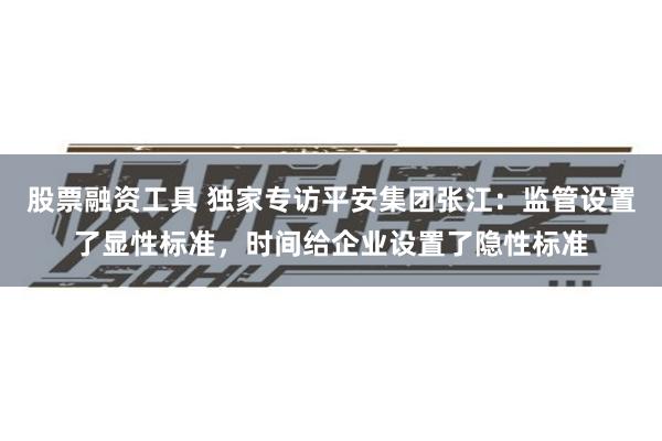 股票融资工具 独家专访平安集团张江：监管设置了显性标准，时间给企业设置了隐性标准