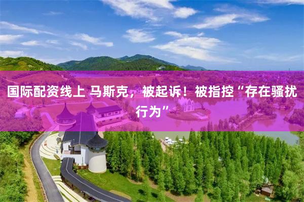 国际配资线上 马斯克，被起诉！被指控“存在骚扰行为”