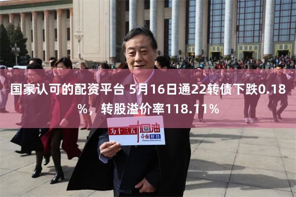 国家认可的配资平台 5月16日通22转债下跌0.18%，转股溢价率118.11%