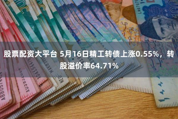 股票配资大平台 5月16日精工转债上涨0.55%，转股溢价率64.71%