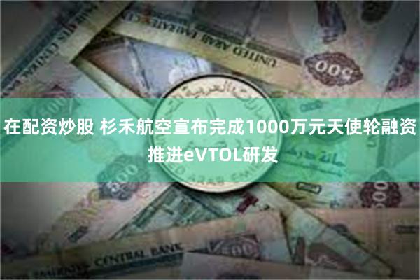 在配资炒股 杉禾航空宣布完成1000万元天使轮融资 推进eVTOL研发