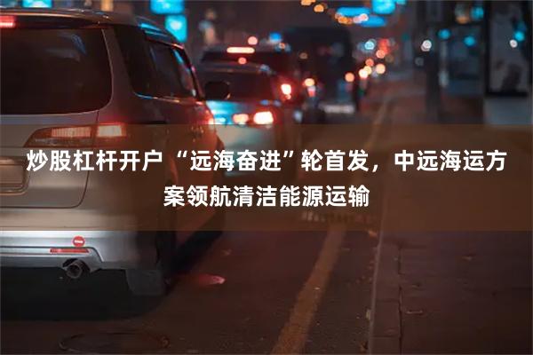 炒股杠杆开户 “远海奋进”轮首发，中远海运方案领航清洁能源运输