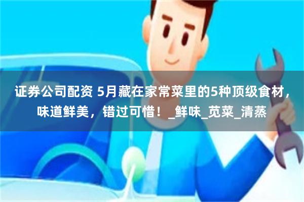 证券公司配资 5月藏在家常菜里的5种顶级食材，味道鲜美，错过可惜！_鲜味_苋菜_清蒸
