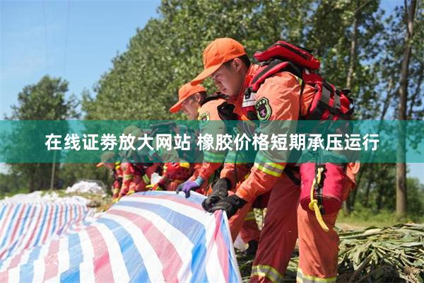 在线证劵放大网站 橡胶价格短期承压运行