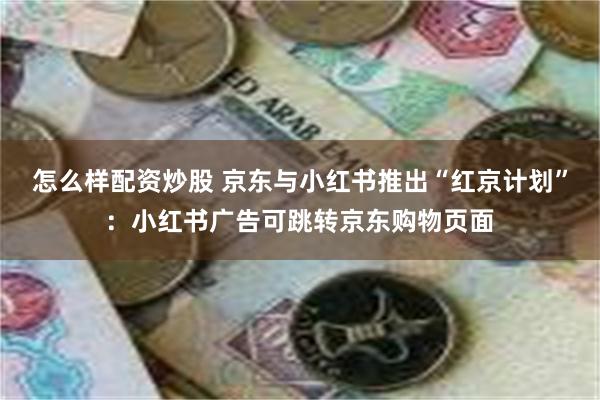 怎么样配资炒股 京东与小红书推出“红京计划”：小红书广告可跳转京东购物页面