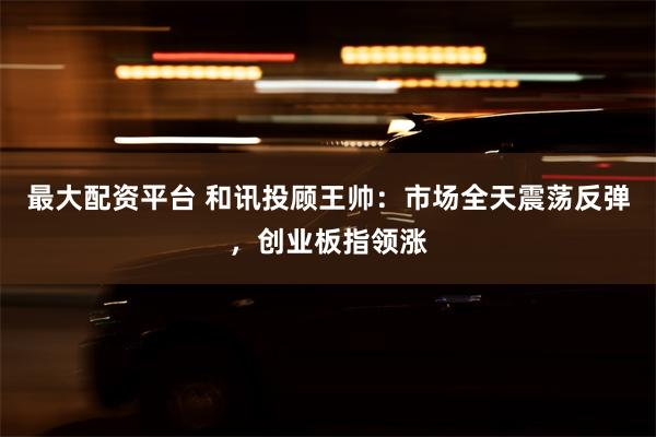 最大配资平台 和讯投顾王帅：市场全天震荡反弹，创业板指领涨