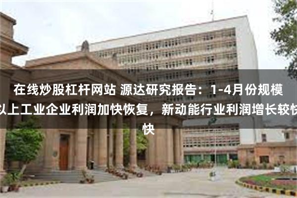 在线炒股杠杆网站 源达研究报告：1-4月份规模以上工业企业利润加快恢复，新动能行业利润增长较快