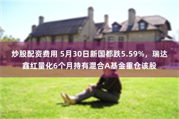 炒股配资费用 5月30日新国都跌5.59%，瑞达鑫红量化6个月持有混合A基金重仓该股