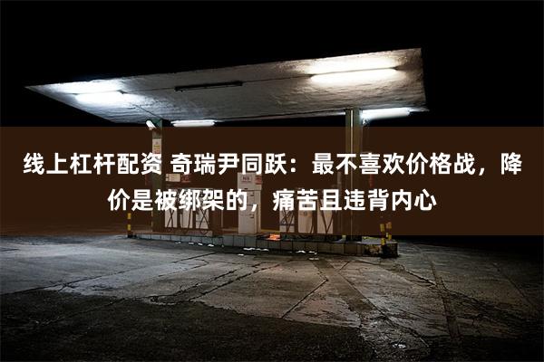 线上杠杆配资 奇瑞尹同跃：最不喜欢价格战，降价是被绑架的，痛苦且违背内心