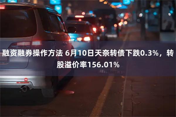 融资融券操作方法 6月10日天奈转债下跌0.3%，转股溢价率156.01%