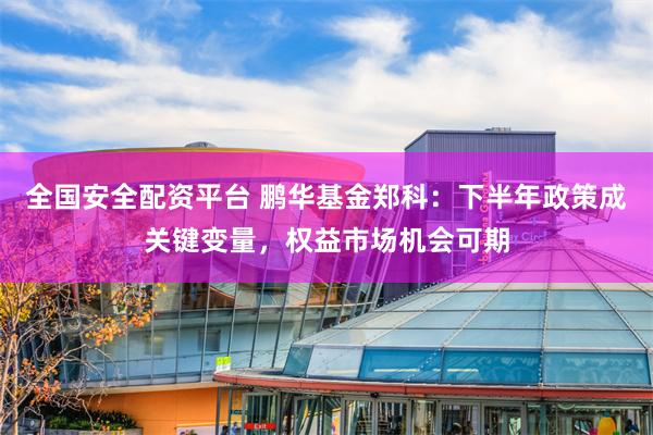 全国安全配资平台 鹏华基金郑科：下半年政策成关键变量，权益市场机会可期