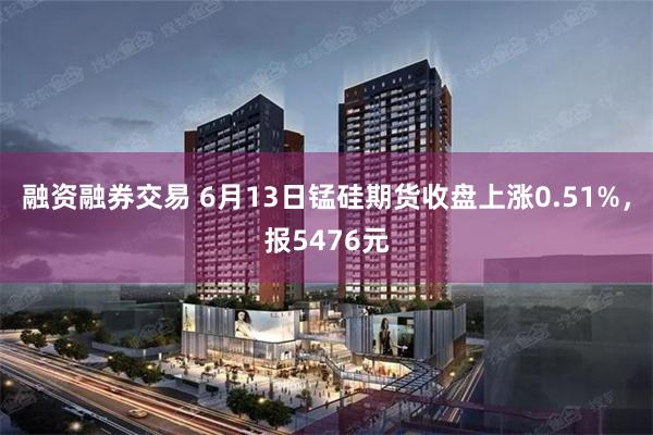 融资融券交易 6月13日锰硅期货收盘上涨0.51%，报5476元