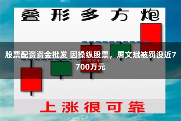 股票配资资金批发 因操纵股票，屠文斌被罚没近7700万元