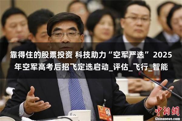 靠得住的股票投资 科技助力“空军严选” 2025年空军高考后招飞定选启动_评估_飞行_智能