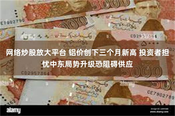 网络炒股放大平台 铝价创下三个月新高 投资者担忧中东局势升级恐阻碍供应