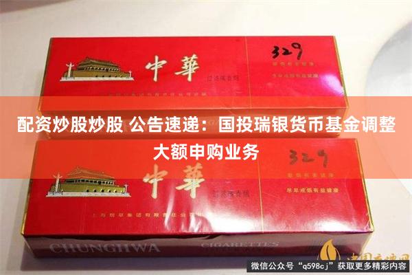 配资炒股炒股 公告速递：国投瑞银货币基金调整大额申购业务