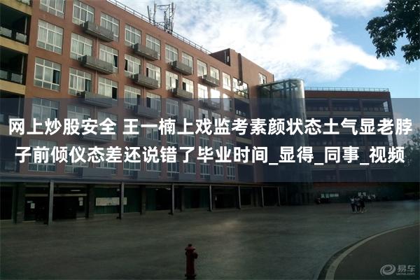 网上炒股安全 王一楠上戏监考素颜状态土气显老脖子前倾仪态差还说错了毕业时间_显得_同事_视频