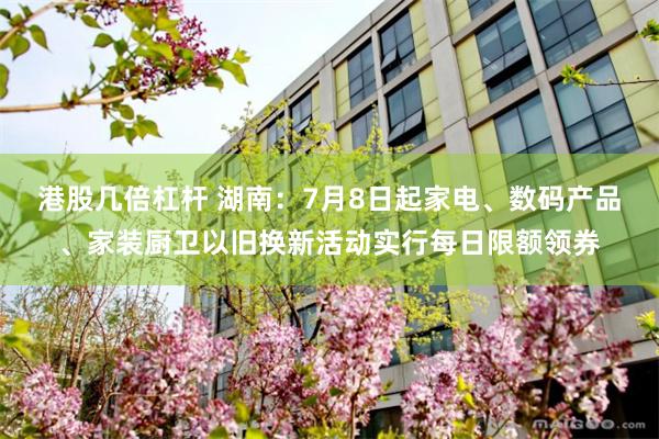 港股几倍杠杆 湖南：7月8日起家电、数码产品、家装厨卫以旧换新活动实行每日限额领券